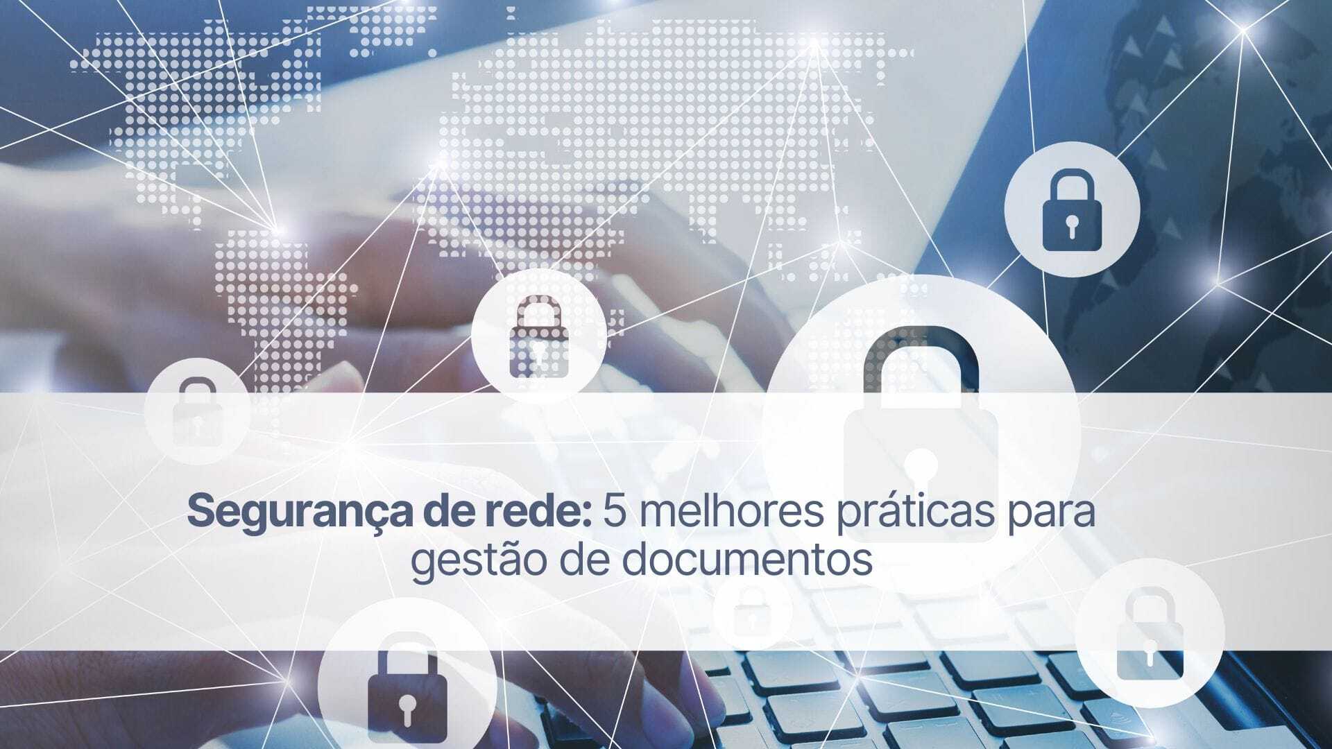 Segurança de rede: 5 melhores práticas para gestão de documentos